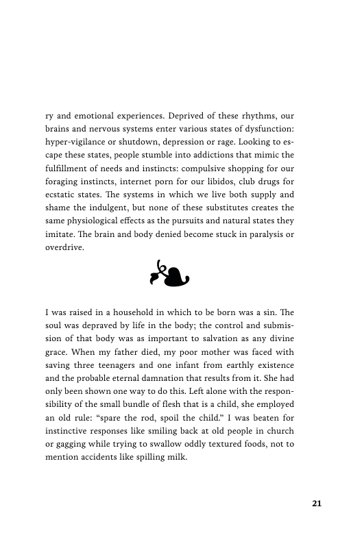 ry and emotional experiences. Deprived of these rhythms, our brains and nervous systems enter various states of dysfunction: hyper-vigilance or shutdown, depression or rage. Looking to es- cape these states, people stumble into addictions that mimic the fulfillment of needs and instincts: compulsive shopping for our foraging instincts, internet porn for our libidos, club drugs for ecstatic states. The systems in which we live both supply and shame the indulgent, but none of these substitutes creates the same physiological effects as the pursuits and natural states they imitate. The brain and body denied become stuck in paralysis o  &  1 was raised in @ household in which to be born was a sin. The soul was depraved by life in the body; the control and submis-  overdrive.  sion of that body was as important to salvation as any divine grace. When my father died, my poor mother was faced with saving three teenagers and one infant from carthly existence and the probable eternal damnation that results from it. She had only been shown one way to do this. Left alone with the respon- sibility of the small bundle of flesh that is a child, she employed an old rule: “spare the rod, spoil the child” I was beaten for instinctive responses like smiling back at old people in church or gagging while trying to swallow oddly textured foods, not to mention accidents like spilling milk.  21 